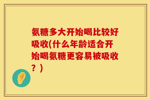 氨糖多大开始喝比较好吸收(什么年龄适合开始喝氨糖更容易被吸收？)