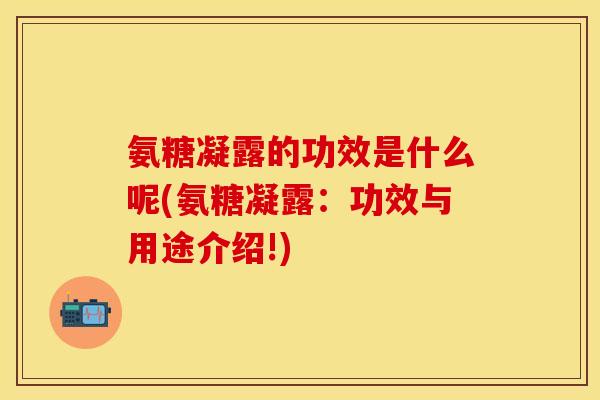 氨糖凝露的功效是什么呢(氨糖凝露：功效与用途介绍!)