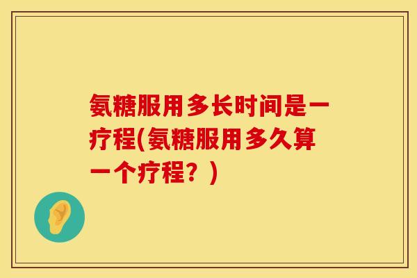 氨糖服用多长时间是一疗程(氨糖服用多久算一个疗程?)