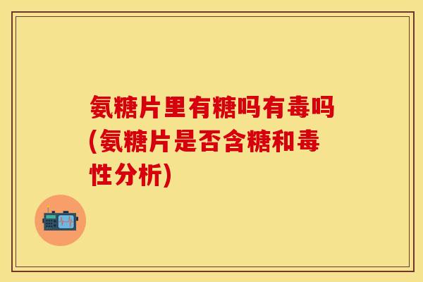 氨糖片里有糖吗有毒吗(氨糖片是否含糖和毒性分析)