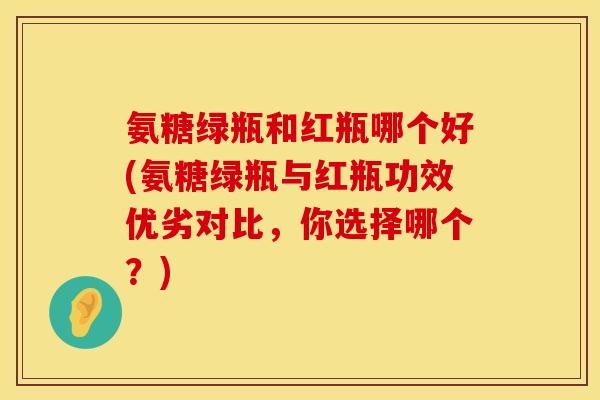氨糖绿瓶和红瓶哪个好(氨糖绿瓶与红瓶功效优劣对比，你选择哪个？)