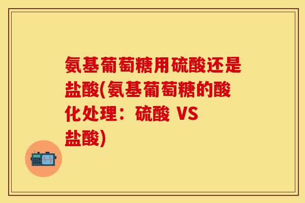 氨基葡萄糖用硫酸还是盐酸(氨基葡萄糖的酸化处理：硫酸 VS 盐酸)