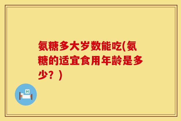 氨糖多大岁数能吃(氨糖的适宜食用年龄是多少？)