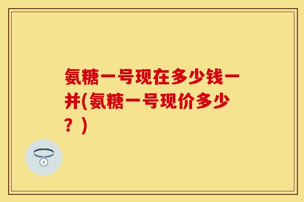 氨糖一号现在多少钱一并(氨糖一号现价多少?)