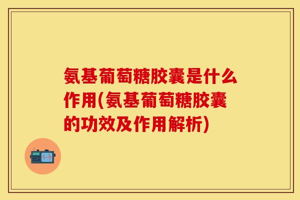 氨基葡萄糖胶囊是什么作用(氨基葡萄糖胶囊的功效及作用解析)