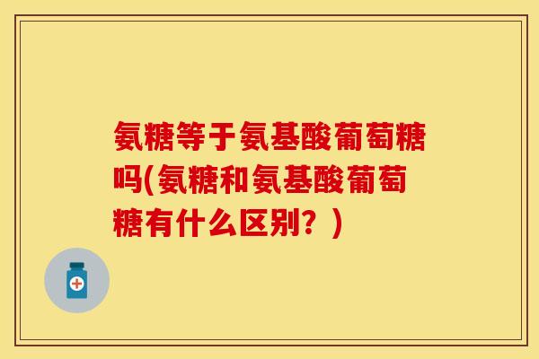 氨糖等于氨基酸葡萄糖吗(氨糖和氨基酸葡萄糖有什么区别？)