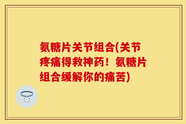 氨糖片关节组合(关节疼痛得救神药!氨糖片组合缓解你的痛苦)
