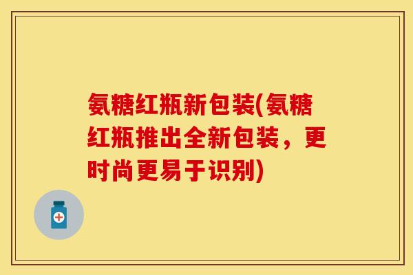 氨糖红瓶新包装(氨糖红瓶推出全新包装，更时尚更易于识别)