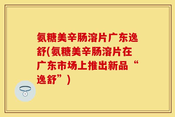 氨糖美辛肠溶片广东逸舒(氨糖美辛肠溶片在广东市场上推出新品“逸舒”)
