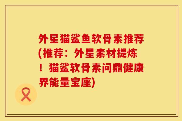外星猫鲨鱼软骨素推荐(推荐：外星素材提炼！猫鲨软骨素问鼎健康界能量宝座)