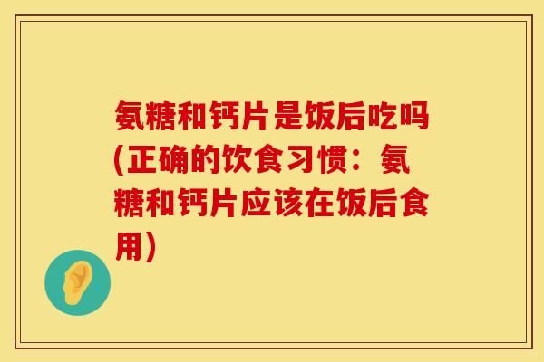 氨糖和钙片是饭后吃吗(正确的饮食习惯：氨糖和钙片应该在饭后食用)