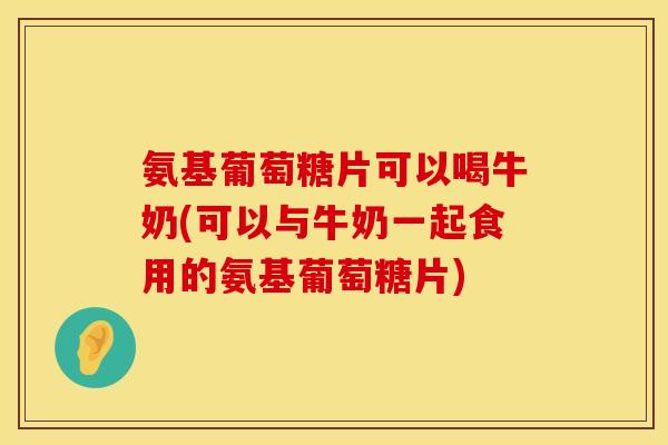 氨基葡萄糖片可以喝牛奶(可以与牛奶一起食用的氨基葡萄糖片) 氨基葡萄糖片可以喝牛奶(可以与牛奶一起食用的氨基葡萄糖片)