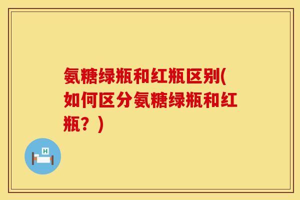 氨糖绿瓶和红瓶区别(如何区分氨糖绿瓶和红瓶?) 氨糖绿瓶和红瓶区别(如何区分氨糖绿瓶和红瓶?)