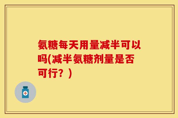 氨糖每天用量减半可以吗(减半氨糖剂量是否可行？)