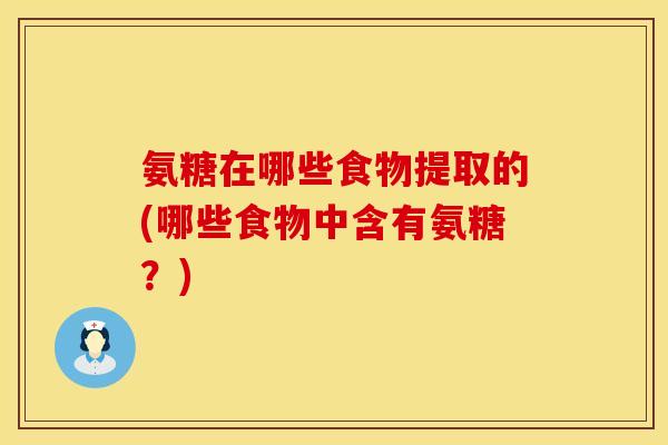 氨糖在哪些食物提取的(哪些食物中含有氨糖？)
