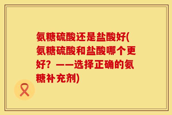 氨糖硫酸还是盐酸好(氨糖硫酸和盐酸哪个更好？——选择正确的氨糖补充剂)