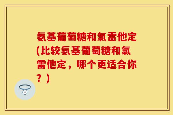 氨基葡萄糖和氯雷他定(比较氨基葡萄糖和氯雷他定,哪个更适合你?)
