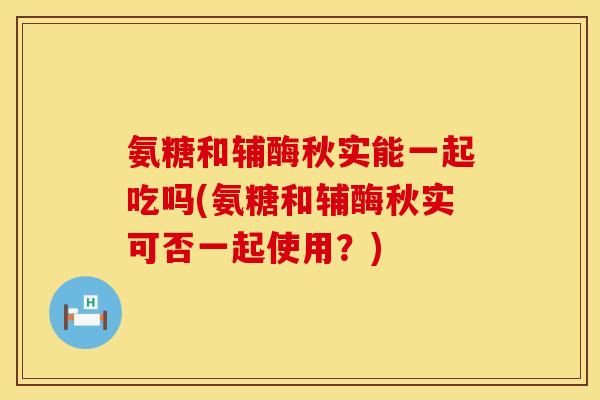 氨糖和辅酶秋实能一起吃吗(氨糖和辅酶秋实可否一起使用?) 氨糖和辅酶秋实能一起吃吗(氨糖和辅酶秋实可否一起使用?)