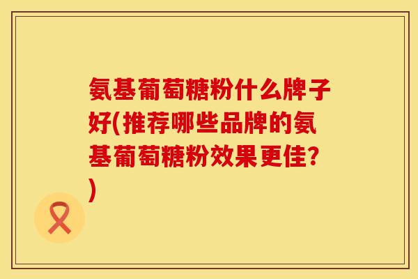 氨基葡萄糖粉什么牌子好(推荐哪些品牌的氨基葡萄糖粉效果更佳？)