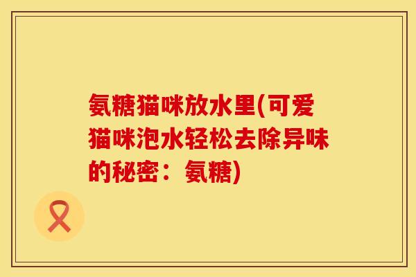 氨糖猫咪放水里(可爱猫咪泡水轻松去除异味的秘密：氨糖)