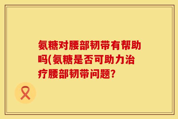 氨糖对腰部韧带有帮助吗(氨糖是否可助力腰部韧带问题？