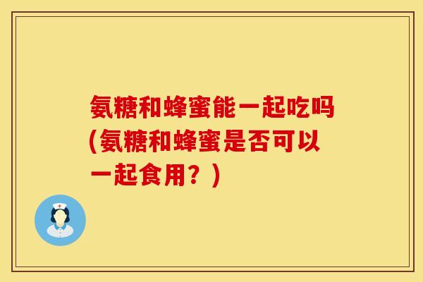 氨糖和蜂蜜能一起吃吗(氨糖和蜂蜜是否可以一起食用？)