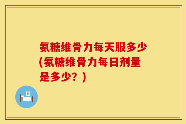 氨糖维骨力每天服多少(氨糖维骨力每日剂量是多少？)