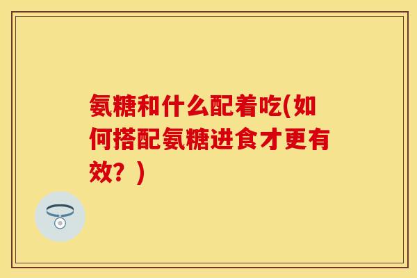 氨糖和什么配着吃(如何搭配氨糖进食才更有效?)