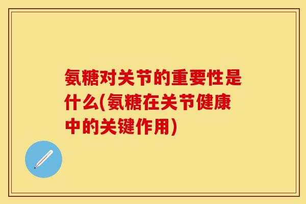 氨糖对关节的重要性是什么(氨糖在关节健康中的关键作用)