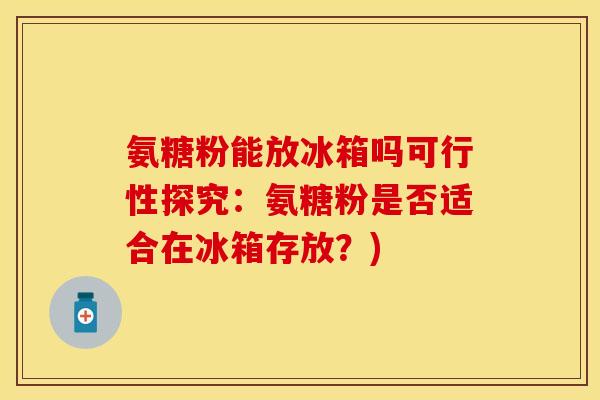 氨糖粉能放冰箱吗可行性探究：氨糖粉是否适合在冰箱存放？)