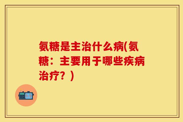 氨糖是主治什么病(氨糖:主要用于哪些疾病治疗?)