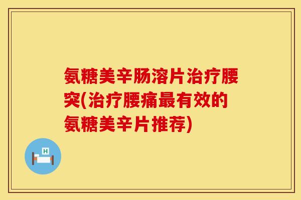 氨糖美辛肠溶片治疗腰突(治疗腰痛最有效的氨糖美辛片推荐)
