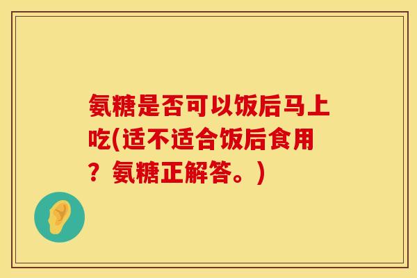 氨糖是否可以饭后马上吃(适不适合饭后食用？氨糖正解答。)