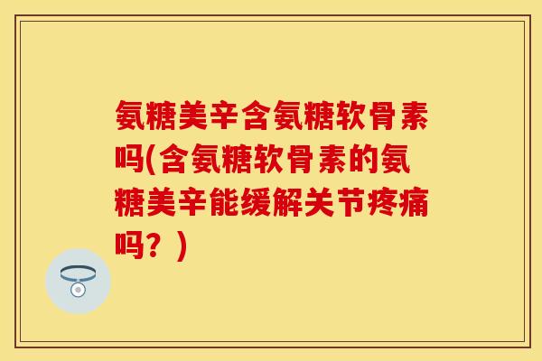 氨糖美辛含氨糖软骨素吗(含氨糖软骨素的氨糖美辛能缓解关节疼痛吗?)