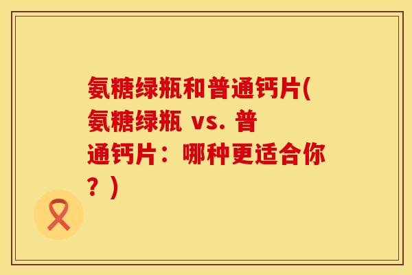 氨糖绿瓶和普通钙片(氨糖绿瓶 vs. 普通钙片：哪种更适合你？)