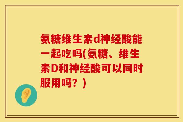氨糖维生素d神经酸能一起吃吗(氨糖、维生素D和神经酸可以同时服用吗?)