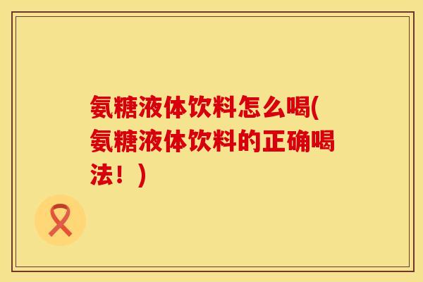 氨糖液体饮料怎么喝(氨糖液体饮料的正确喝法！)