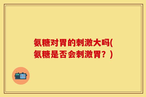 氨糖对胃的刺激大吗(氨糖是否会刺激胃？)