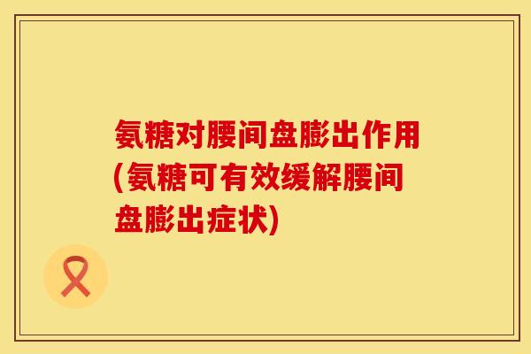 氨糖对腰间盘膨出作用(氨糖可有效缓解腰间盘膨出症状)