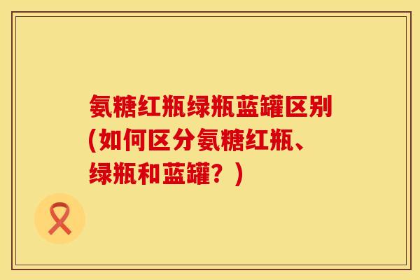 氨糖红瓶绿瓶蓝罐区别(如何区分氨糖红瓶、绿瓶和蓝罐？)