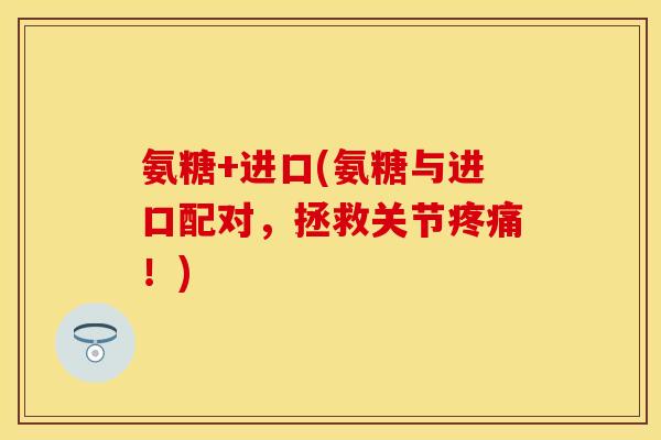 氨糖+进口(氨糖与进口配对，拯救关节疼痛！)