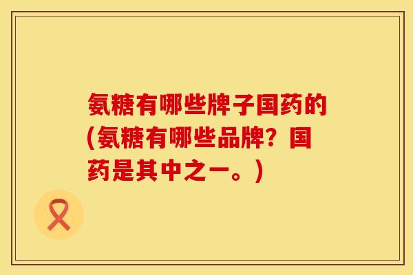 氨糖有哪些牌子国药的(氨糖有哪些品牌？国药是其中之一。)