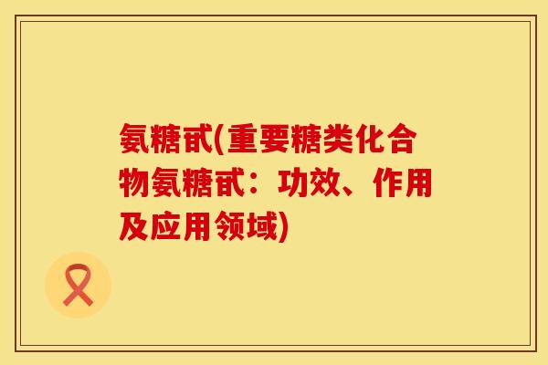 氨糖甙(重要糖类化合物氨糖甙:功效、作用及应用领域) 氨糖甙(重要糖类化合物氨糖甙:功效、作用及应用领域)