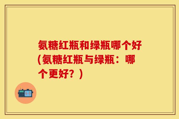 氨糖红瓶和绿瓶哪个好(氨糖红瓶与绿瓶：哪个更好？)