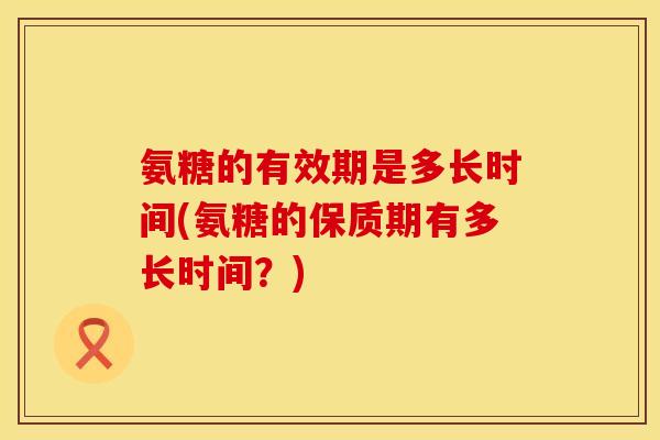 氨糖的有效期是多长时间(氨糖的保质期有多长时间？)