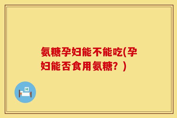 氨糖孕妇能不能吃(孕妇能否食用氨糖？)
