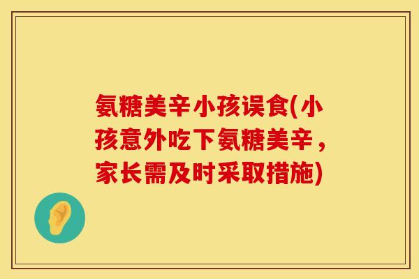氨糖美辛小孩误食(小孩意外吃下氨糖美辛，家长需及时采取措施)