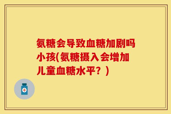 氨糖会导致血糖加剧吗小孩(氨糖摄入会增加儿童血糖水平？)