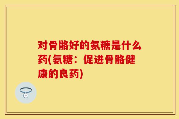 对骨骼好的氨糖是什么药(氨糖:促进骨骼健康的良药)