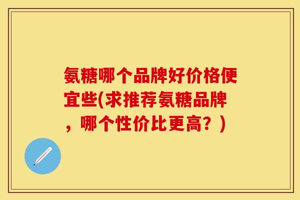 氨糖哪个品牌好价格便宜些(求推荐氨糖品牌,哪个性价比更高?)